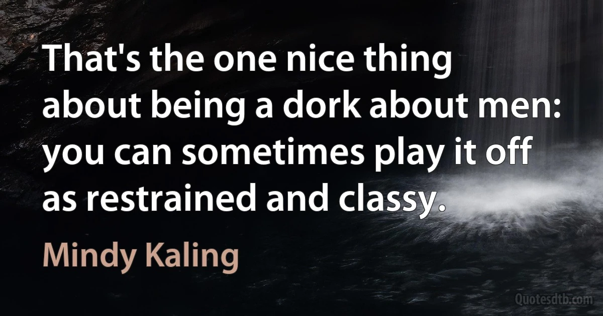 That's the one nice thing about being a dork about men: you can sometimes play it off as restrained and classy. (Mindy Kaling)