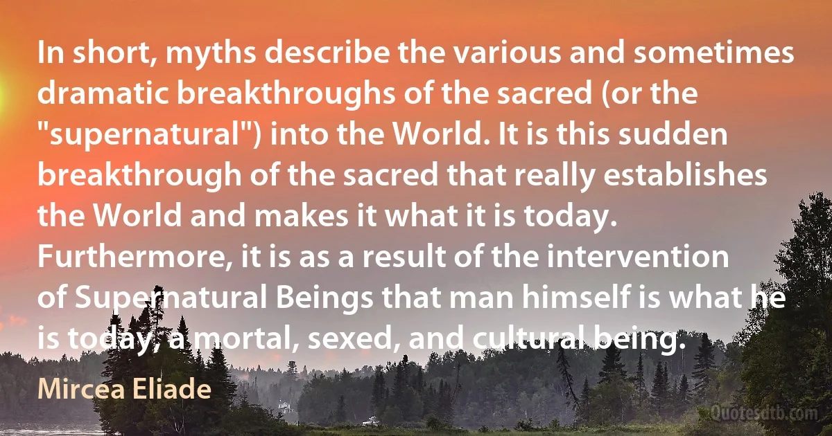 In short, myths describe the various and sometimes dramatic breakthroughs of the sacred (or the "supernatural") into the World. It is this sudden breakthrough of the sacred that really establishes the World and makes it what it is today. Furthermore, it is as a result of the intervention of Supernatural Beings that man himself is what he is today, a mortal, sexed, and cultural being. (Mircea Eliade)