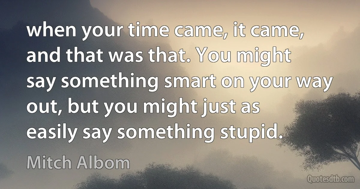 when your time came, it came, and that was that. You might say something smart on your way out, but you might just as easily say something stupid. (Mitch Albom)