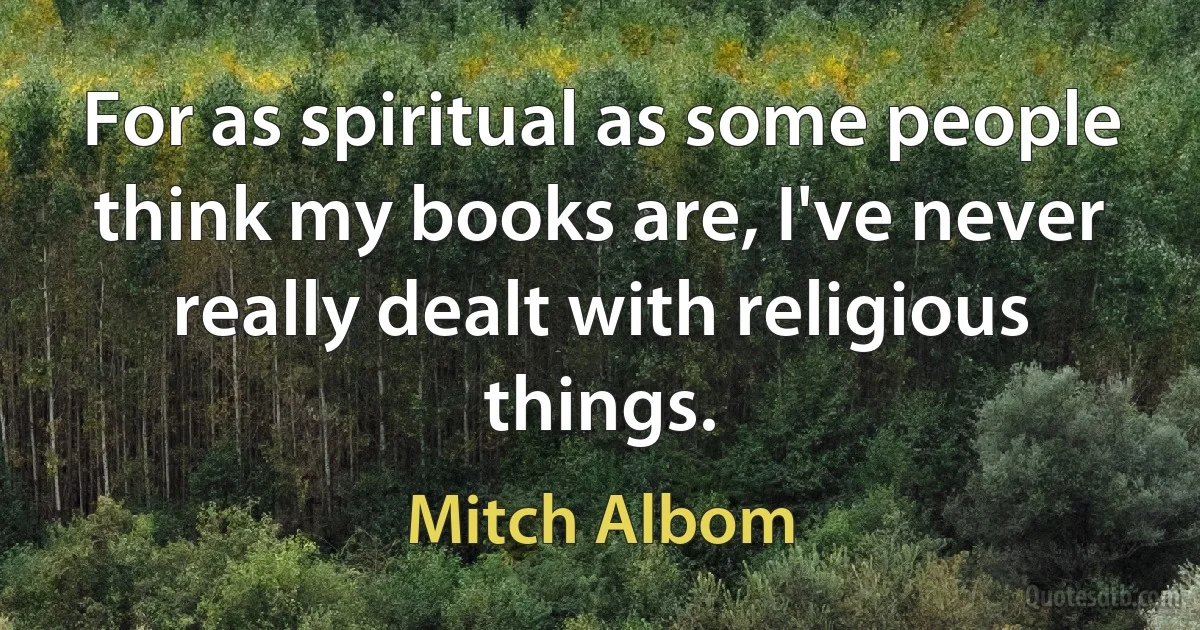 For as spiritual as some people think my books are, I've never really dealt with religious things. (Mitch Albom)