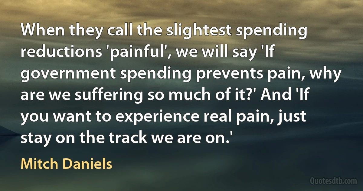 When they call the slightest spending reductions 'painful', we will say 'If government spending prevents pain, why are we suffering so much of it?' And 'If you want to experience real pain, just stay on the track we are on.' (Mitch Daniels)