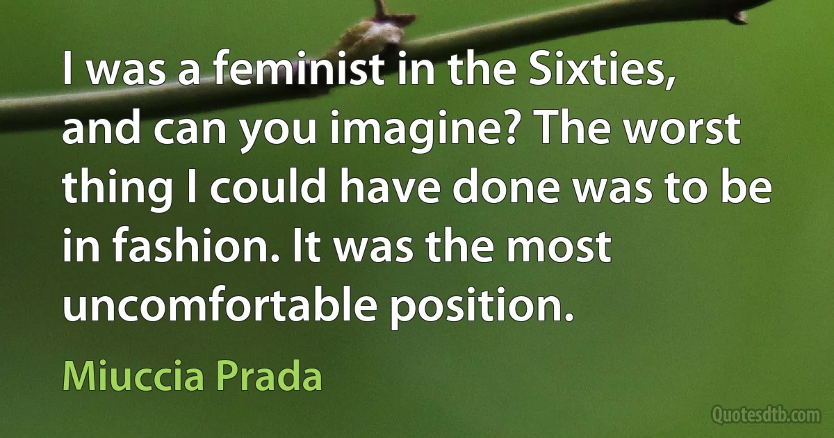 I was a feminist in the Sixties, and can you imagine? The worst thing I could have done was to be in fashion. It was the most uncomfortable position. (Miuccia Prada)