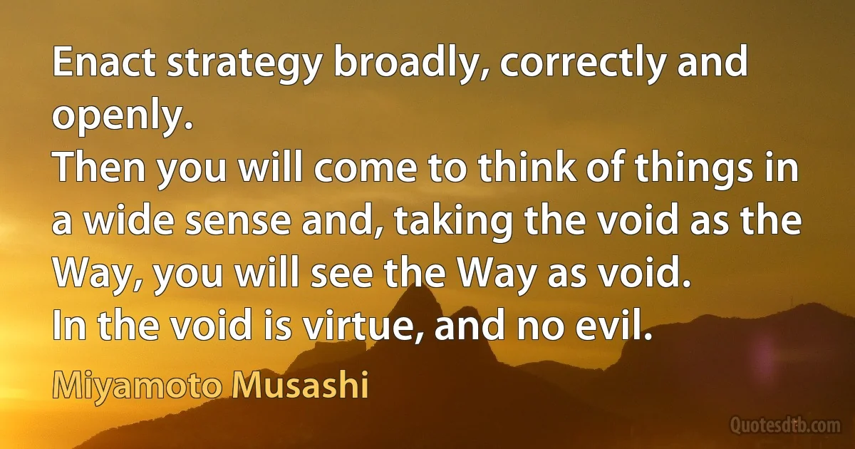 Enact strategy broadly, correctly and openly.
Then you will come to think of things in a wide sense and, taking the void as the Way, you will see the Way as void.
In the void is virtue, and no evil. (Miyamoto Musashi)