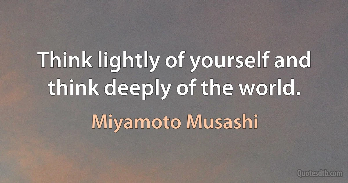 Think lightly of yourself and think deeply of the world. (Miyamoto Musashi)