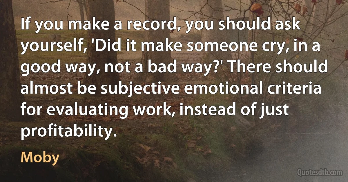 If you make a record, you should ask yourself, 'Did it make someone cry, in a good way, not a bad way?' There should almost be subjective emotional criteria for evaluating work, instead of just profitability. (Moby)