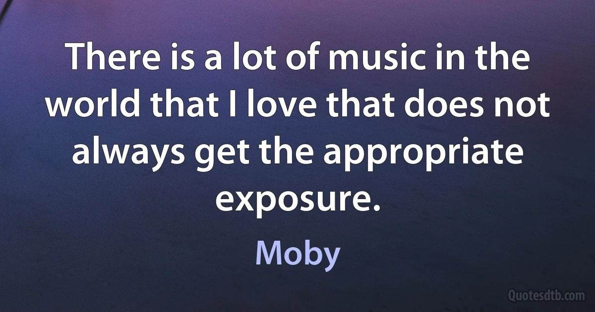 There is a lot of music in the world that I love that does not always get the appropriate exposure. (Moby)