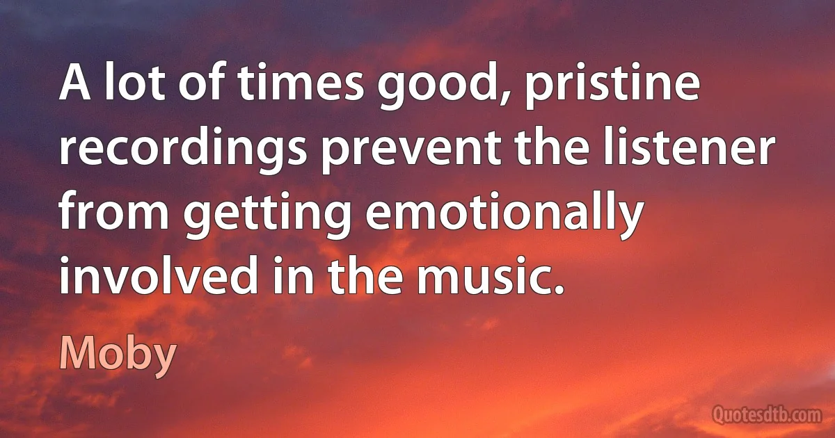 A lot of times good, pristine recordings prevent the listener from getting emotionally involved in the music. (Moby)