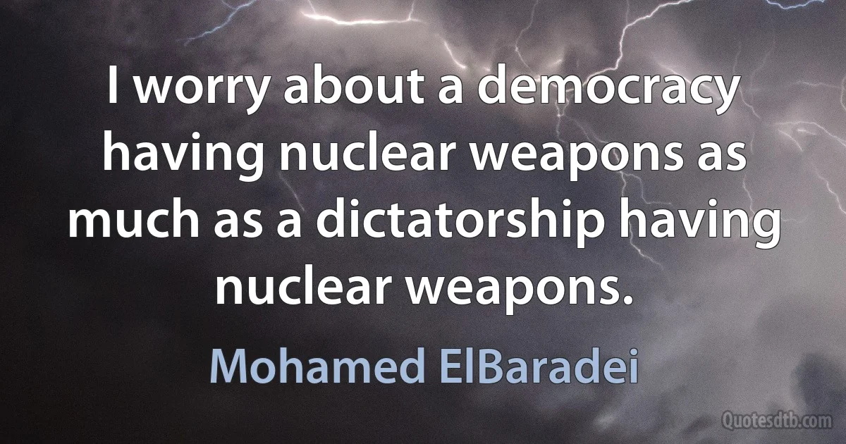 I worry about a democracy having nuclear weapons as much as a dictatorship having nuclear weapons. (Mohamed ElBaradei)