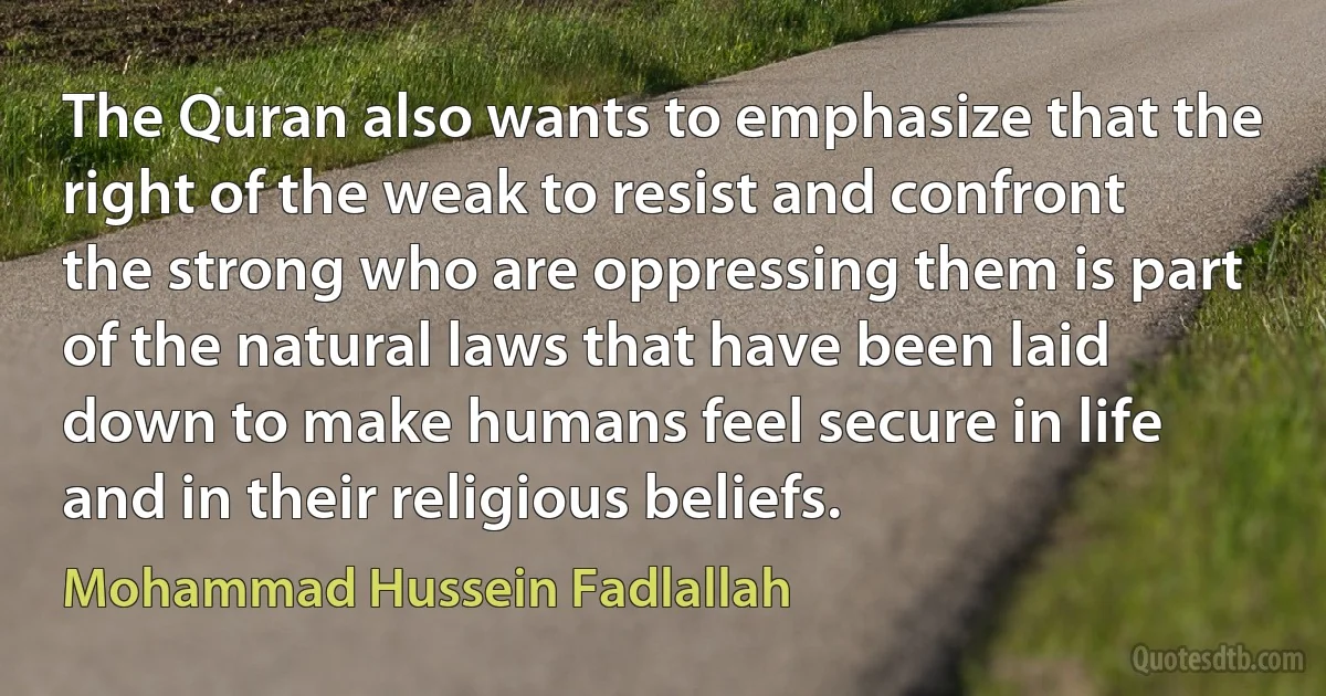 The Quran also wants to emphasize that the right of the weak to resist and confront the strong who are oppressing them is part of the natural laws that have been laid down to make humans feel secure in life and in their religious beliefs. (Mohammad Hussein Fadlallah)