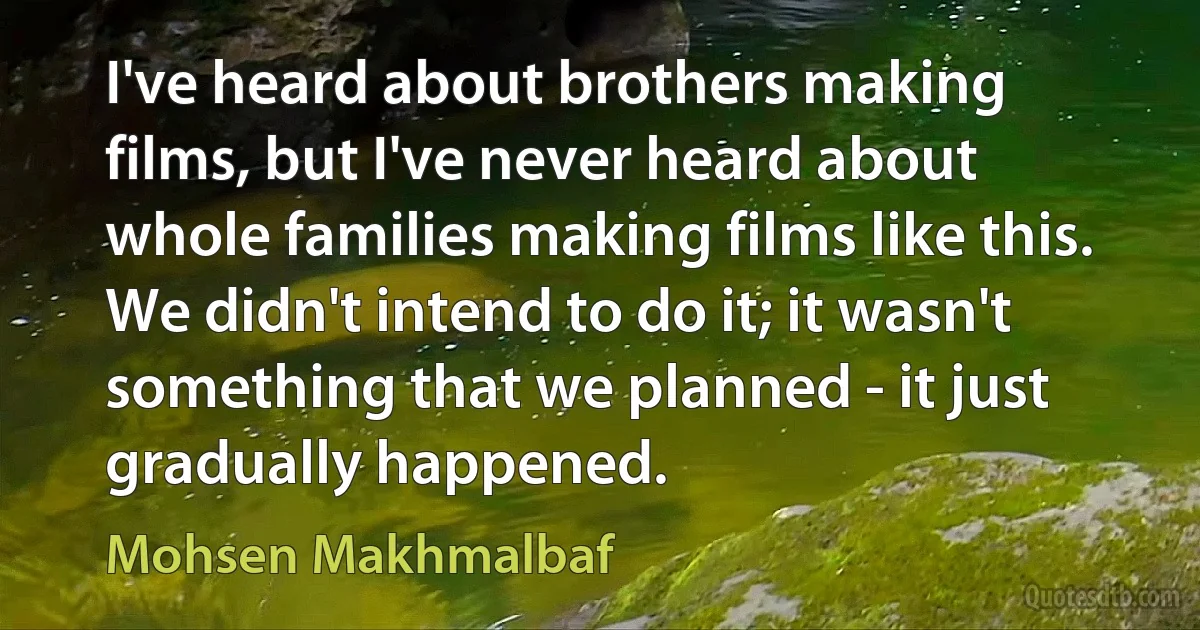 I've heard about brothers making films, but I've never heard about whole families making films like this. We didn't intend to do it; it wasn't something that we planned - it just gradually happened. (Mohsen Makhmalbaf)