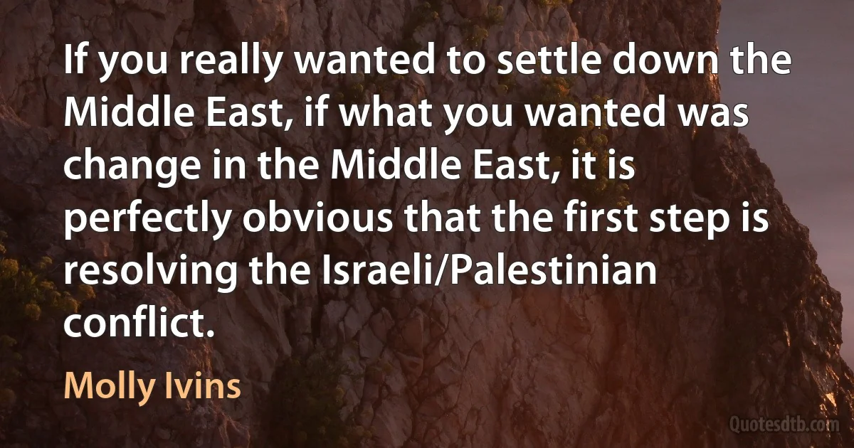 If you really wanted to settle down the Middle East, if what you wanted was change in the Middle East, it is perfectly obvious that the first step is resolving the Israeli/Palestinian conflict. (Molly Ivins)