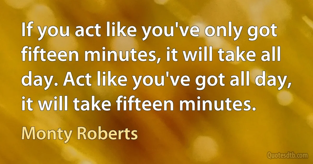 If you act like you've only got fifteen minutes, it will take all day. Act like you've got all day, it will take fifteen minutes. (Monty Roberts)