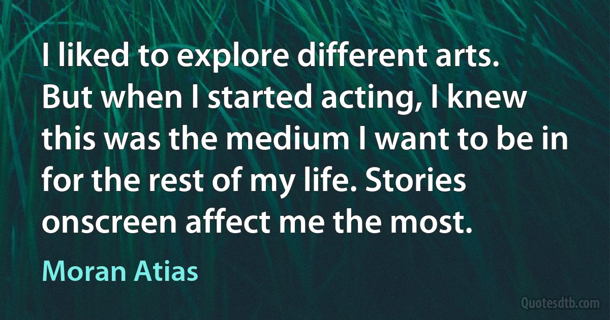 I liked to explore different arts. But when I started acting, I knew this was the medium I want to be in for the rest of my life. Stories onscreen affect me the most. (Moran Atias)