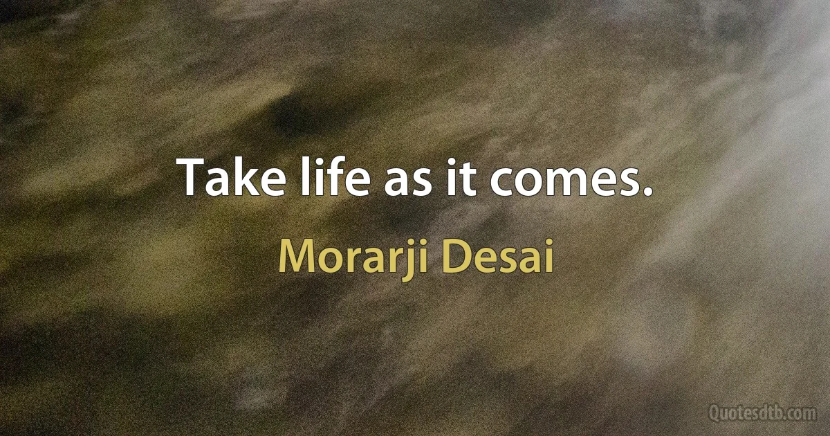 Take life as it comes. (Morarji Desai)