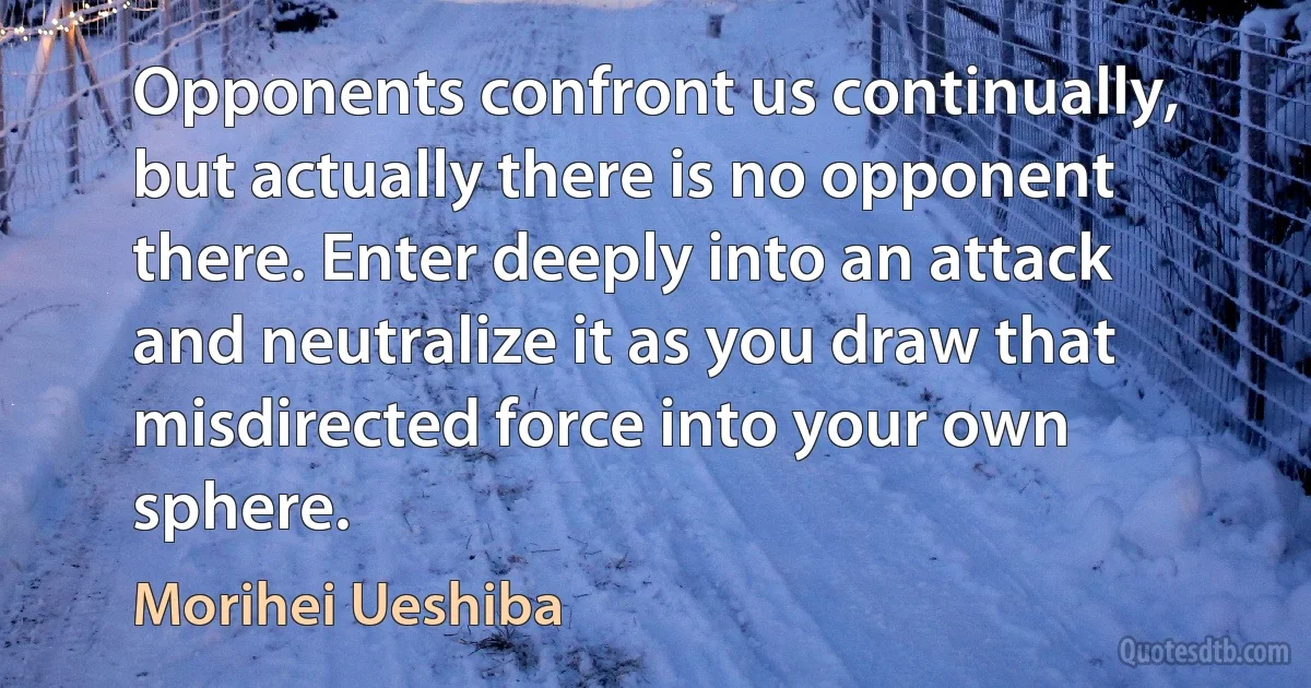 Opponents confront us continually, but actually there is no opponent there. Enter deeply into an attack and neutralize it as you draw that misdirected force into your own sphere. (Morihei Ueshiba)