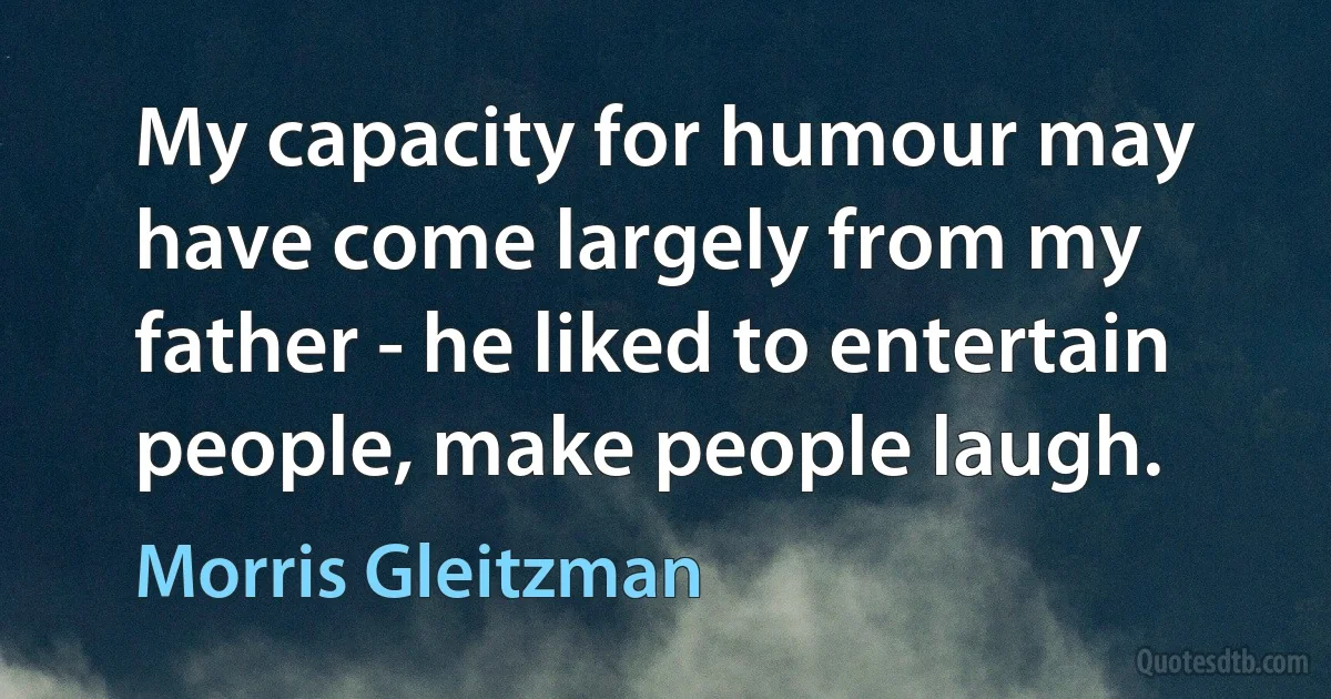 My capacity for humour may have come largely from my father - he liked to entertain people, make people laugh. (Morris Gleitzman)