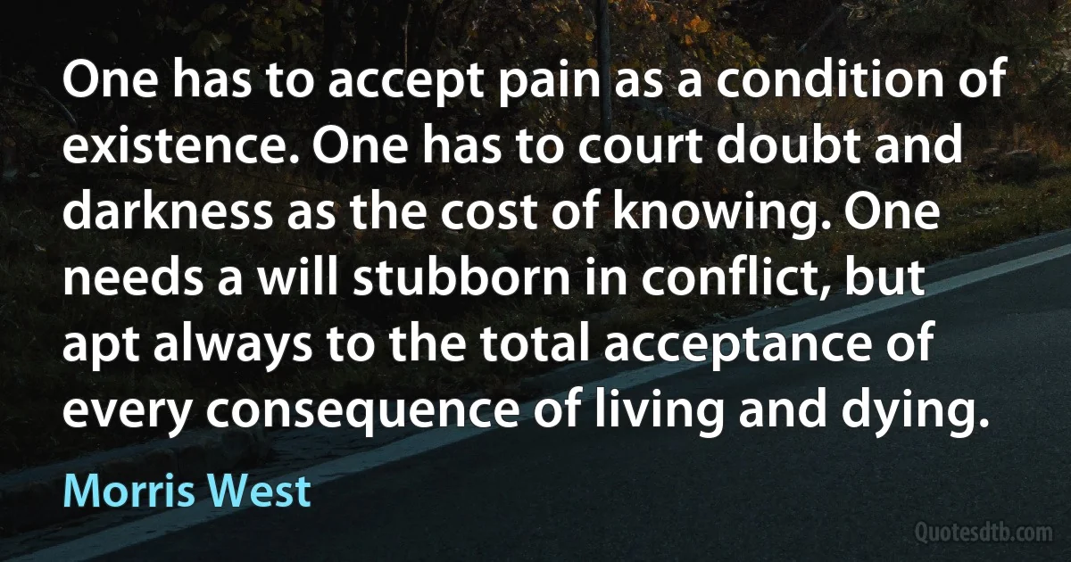 One has to accept pain as a condition of existence. One has to court doubt and darkness as the cost of knowing. One needs a will stubborn in conflict, but apt always to the total acceptance of every consequence of living and dying. (Morris West)