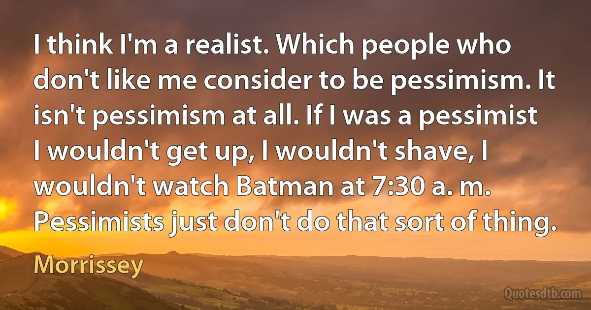 I think I'm a realist. Which people who don't like me consider to be pessimism. It isn't pessimism at all. If I was a pessimist I wouldn't get up, I wouldn't shave, I wouldn't watch Batman at 7:30 a. m. Pessimists just don't do that sort of thing. (Morrissey)