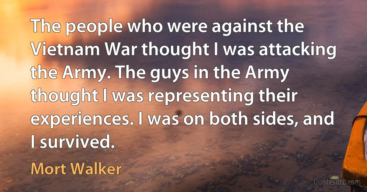 The people who were against the Vietnam War thought I was attacking the Army. The guys in the Army thought I was representing their experiences. I was on both sides, and I survived. (Mort Walker)