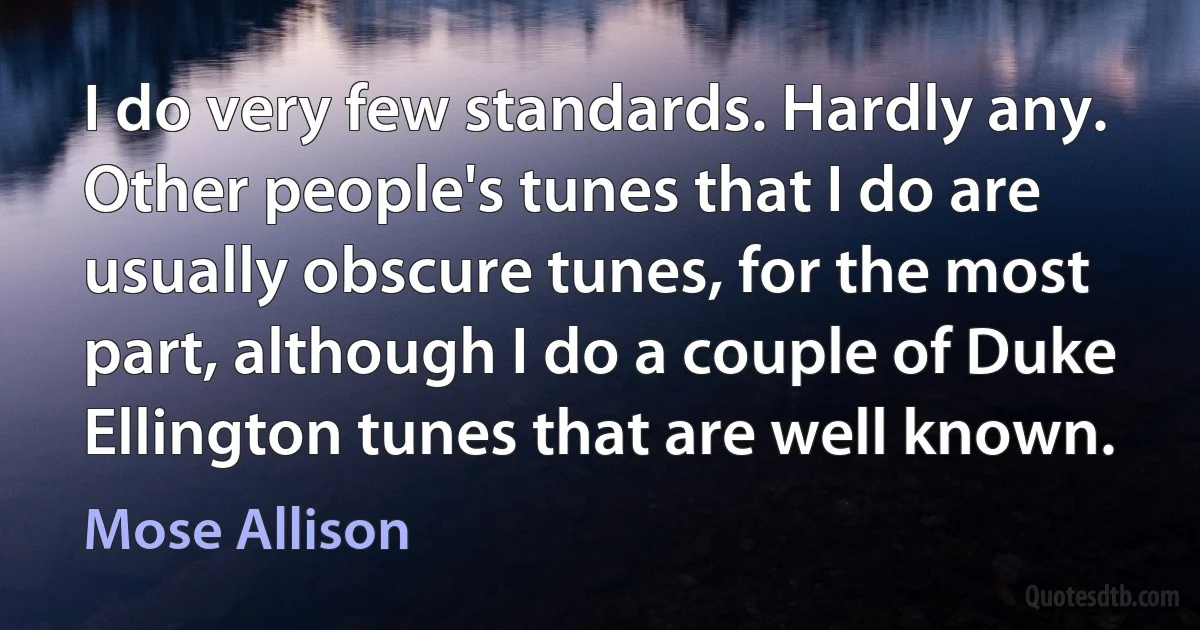 I do very few standards. Hardly any. Other people's tunes that I do are usually obscure tunes, for the most part, although I do a couple of Duke Ellington tunes that are well known. (Mose Allison)