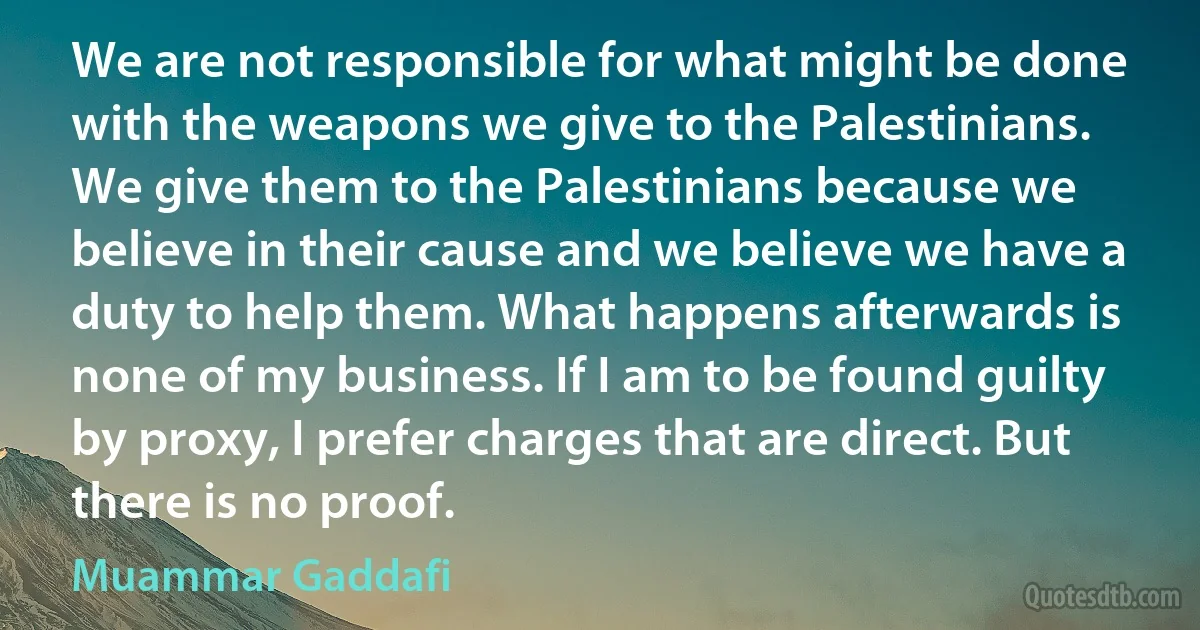 We are not responsible for what might be done with the weapons we give to the Palestinians. We give them to the Palestinians because we believe in their cause and we believe we have a duty to help them. What happens afterwards is none of my business. If I am to be found guilty by proxy, I prefer charges that are direct. But there is no proof. (Muammar Gaddafi)