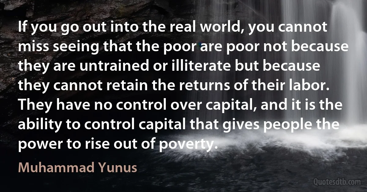 If you go out into the real world, you cannot miss seeing that the poor are poor not because they are untrained or illiterate but because they cannot retain the returns of their labor. They have no control over capital, and it is the ability to control capital that gives people the power to rise out of poverty. (Muhammad Yunus)