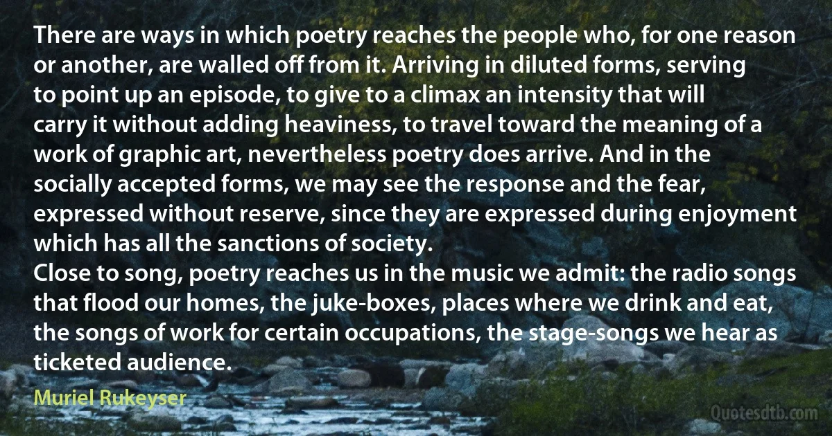 There are ways in which poetry reaches the people who, for one reason or another, are walled off from it. Arriving in diluted forms, serving to point up an episode, to give to a climax an intensity that will carry it without adding heaviness, to travel toward the meaning of a work of graphic art, nevertheless poetry does arrive. And in the socially accepted forms, we may see the response and the fear, expressed without reserve, since they are expressed during enjoyment which has all the sanctions of society.
Close to song, poetry reaches us in the music we admit: the radio songs that flood our homes, the juke-boxes, places where we drink and eat, the songs of work for certain occupations, the stage-songs we hear as ticketed audience. (Muriel Rukeyser)