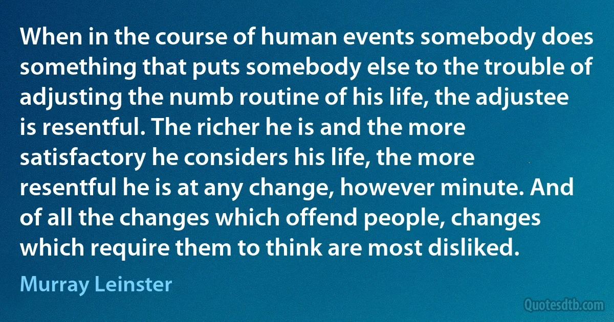 When in the course of human events somebody does something that puts somebody else to the trouble of adjusting the numb routine of his life, the adjustee is resentful. The richer he is and the more satisfactory he considers his life, the more resentful he is at any change, however minute. And of all the changes which offend people, changes which require them to think are most disliked. (Murray Leinster)