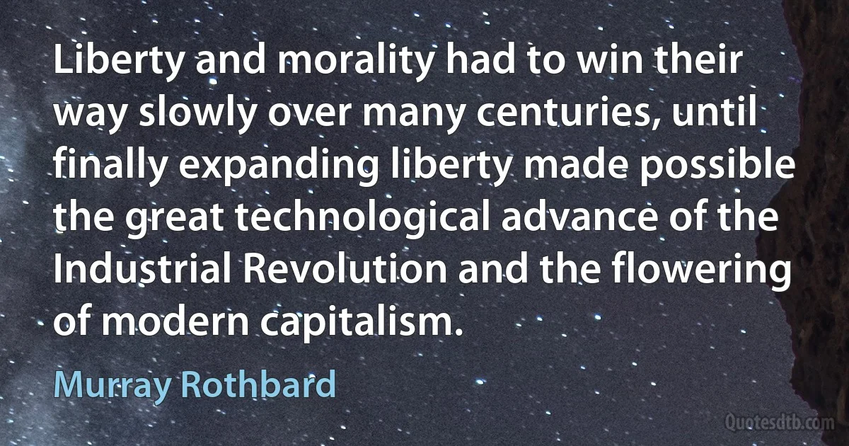 Liberty and morality had to win their way slowly over many centuries, until finally expanding liberty made possible the great technological advance of the Industrial Revolution and the flowering of modern capitalism. (Murray Rothbard)