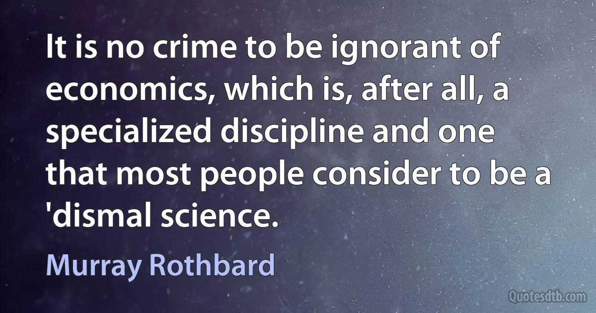 It is no crime to be ignorant of economics, which is, after all, a specialized discipline and one that most people consider to be a 'dismal science. (Murray Rothbard)