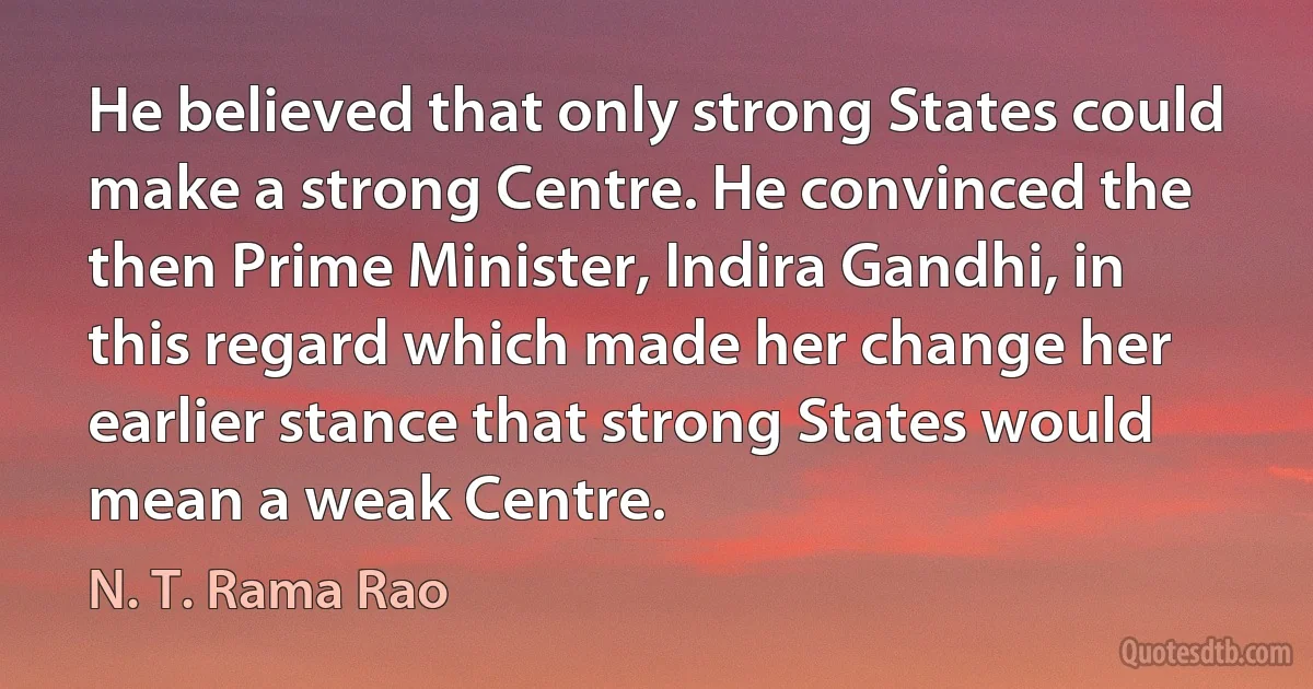 He believed that only strong States could make a strong Centre. He convinced the then Prime Minister, Indira Gandhi, in this regard which made her change her earlier stance that strong States would mean a weak Centre. (N. T. Rama Rao)