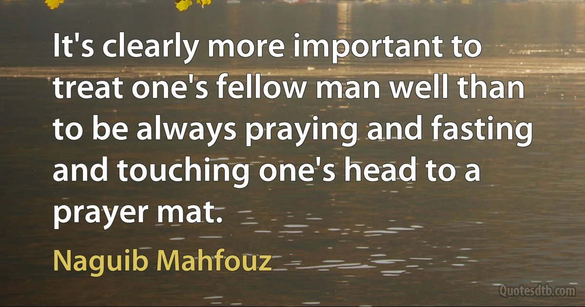 It's clearly more important to treat one's fellow man well than to be always praying and fasting and touching one's head to a prayer mat. (Naguib Mahfouz)