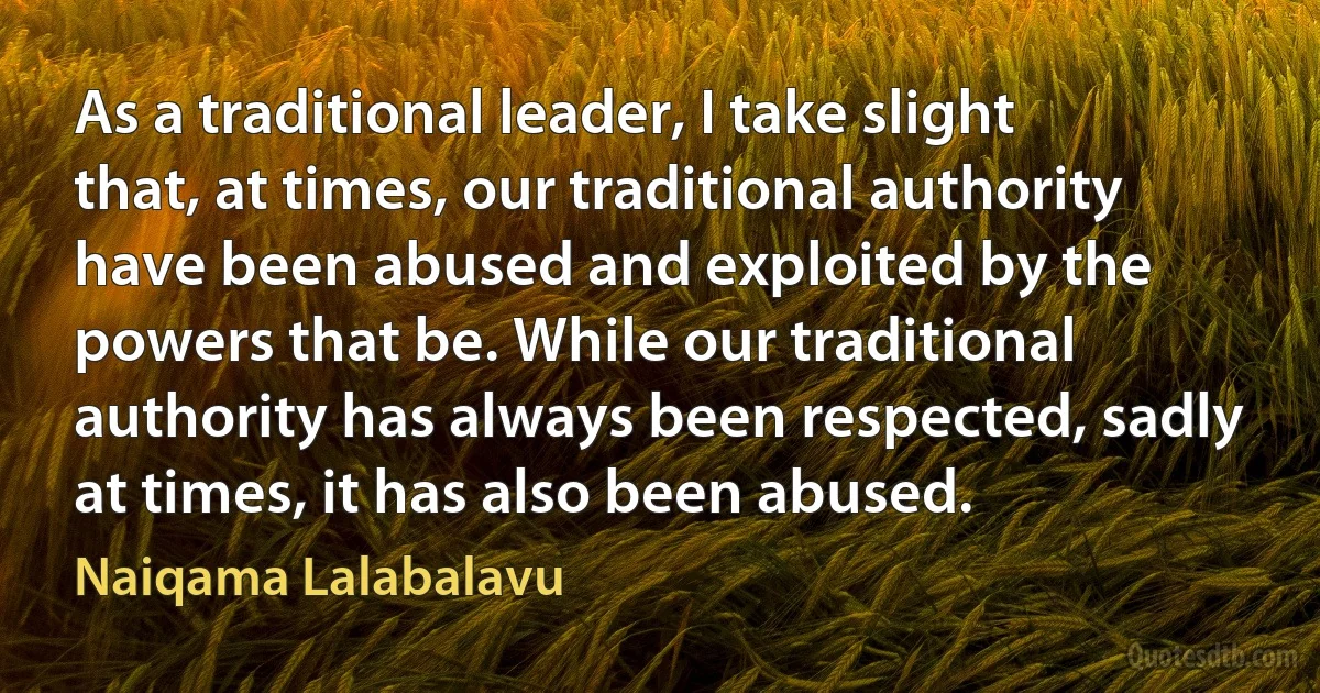 As a traditional leader, I take slight that, at times, our traditional authority have been abused and exploited by the powers that be. While our traditional authority has always been respected, sadly at times, it has also been abused. (Naiqama Lalabalavu)