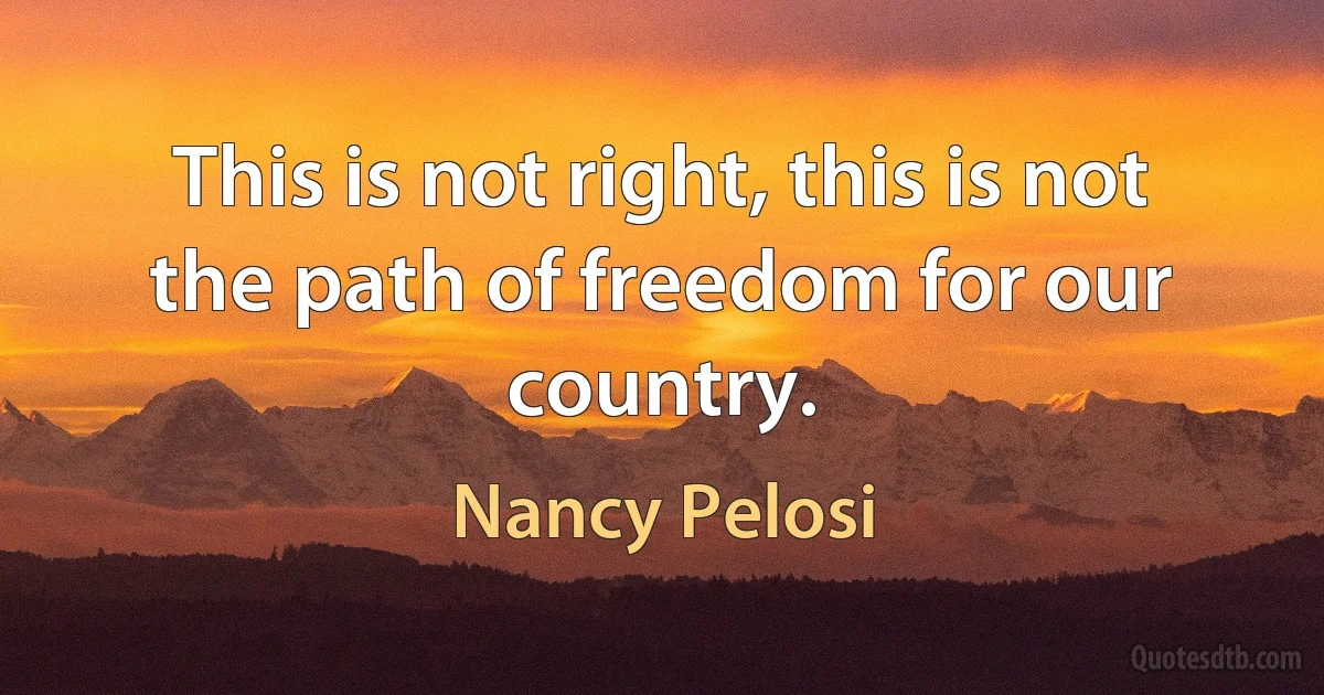 This is not right, this is not the path of freedom for our country. (Nancy Pelosi)