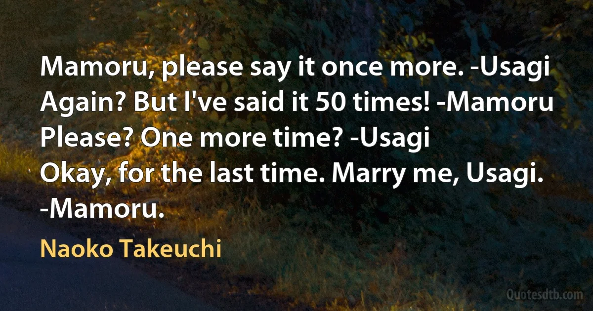 Mamoru, please say it once more. -Usagi
Again? But I've said it 50 times! -Mamoru
Please? One more time? -Usagi
Okay, for the last time. Marry me, Usagi. -Mamoru. (Naoko Takeuchi)