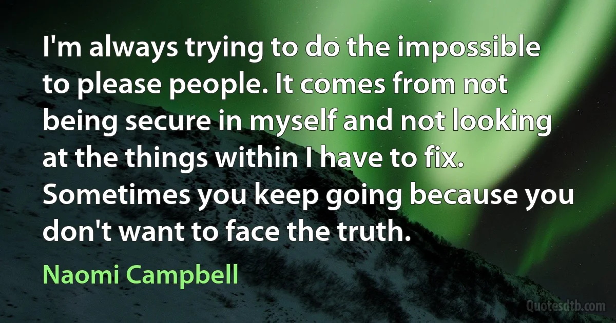 I'm always trying to do the impossible to please people. It comes from not being secure in myself and not looking at the things within I have to fix. Sometimes you keep going because you don't want to face the truth. (Naomi Campbell)