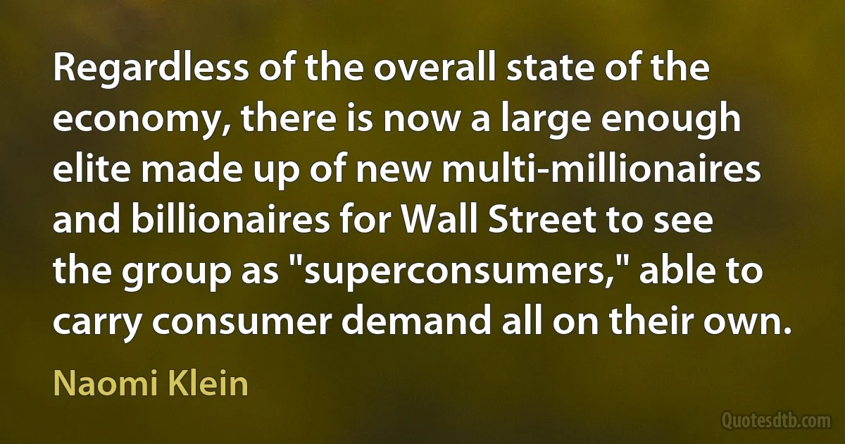 Regardless of the overall state of the economy, there is now a large enough elite made up of new multi-millionaires and billionaires for Wall Street to see the group as "superconsumers," able to carry consumer demand all on their own. (Naomi Klein)