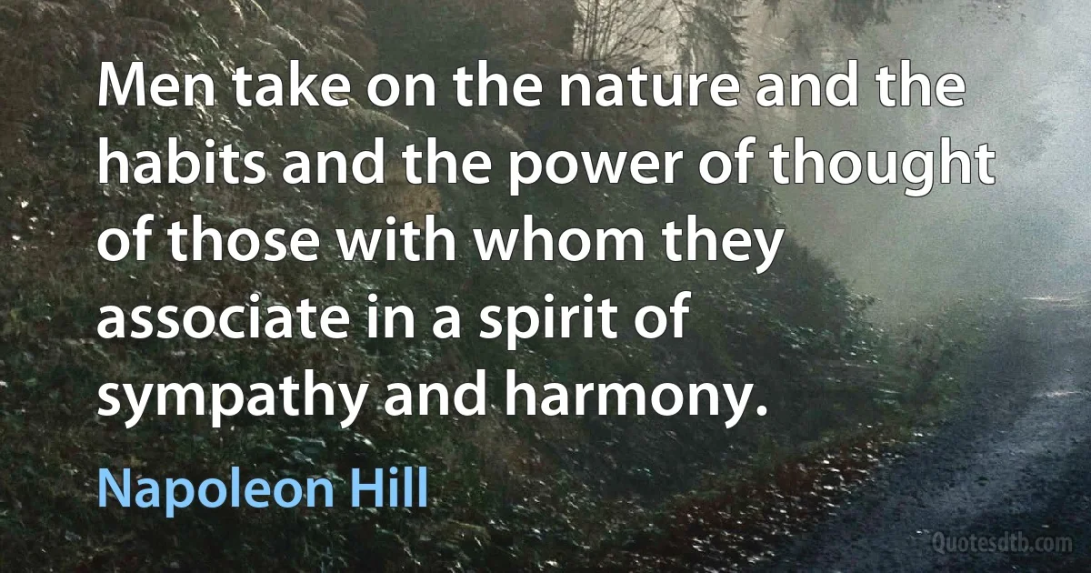 Men take on the nature and the habits and the power of thought of those with whom they associate in a spirit of sympathy and harmony. (Napoleon Hill)