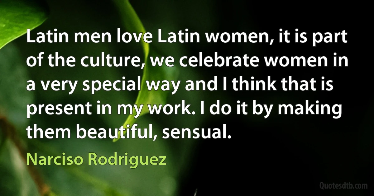 Latin men love Latin women, it is part of the culture, we celebrate women in a very special way and I think that is present in my work. I do it by making them beautiful, sensual. (Narciso Rodriguez)