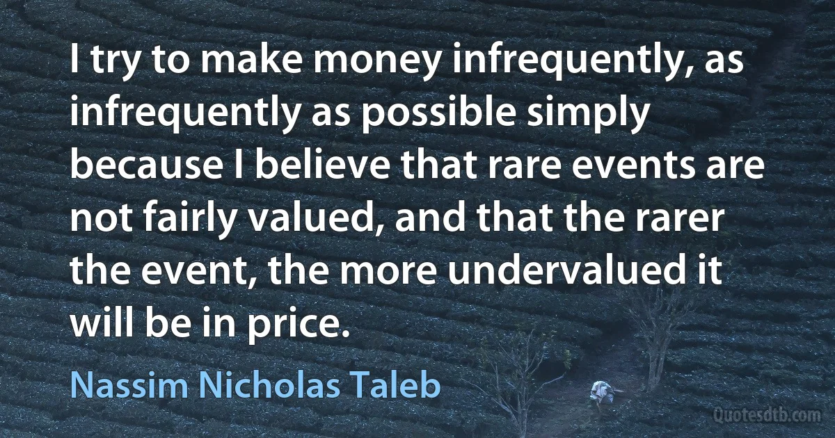 I try to make money infrequently, as infrequently as possible simply because I believe that rare events are not fairly valued, and that the rarer the event, the more undervalued it will be in price. (Nassim Nicholas Taleb)