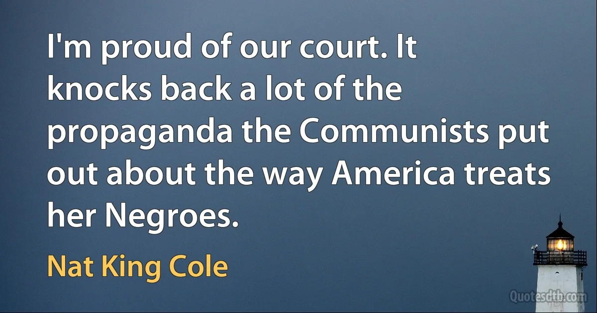 I'm proud of our court. It knocks back a lot of the propaganda the Communists put out about the way America treats her Negroes. (Nat King Cole)