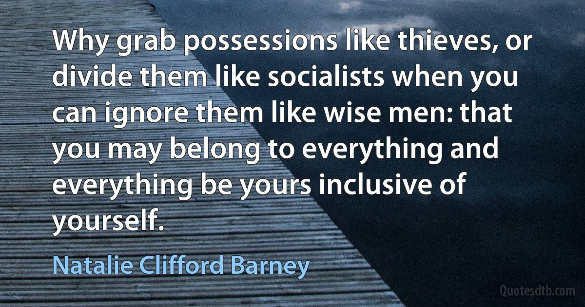 Why grab possessions like thieves, or divide them like socialists when you can ignore them like wise men: that you may belong to everything and everything be yours inclusive of yourself. (Natalie Clifford Barney)