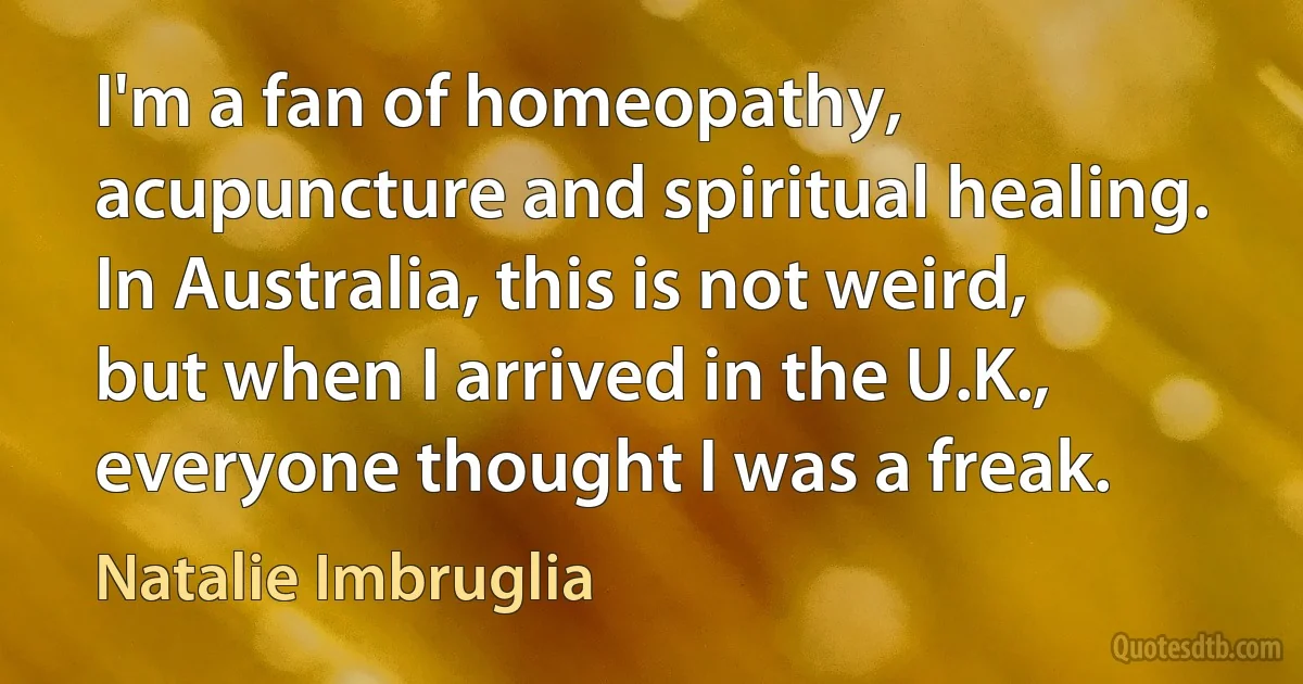 I'm a fan of homeopathy, acupuncture and spiritual healing. In Australia, this is not weird, but when I arrived in the U.K., everyone thought I was a freak. (Natalie Imbruglia)