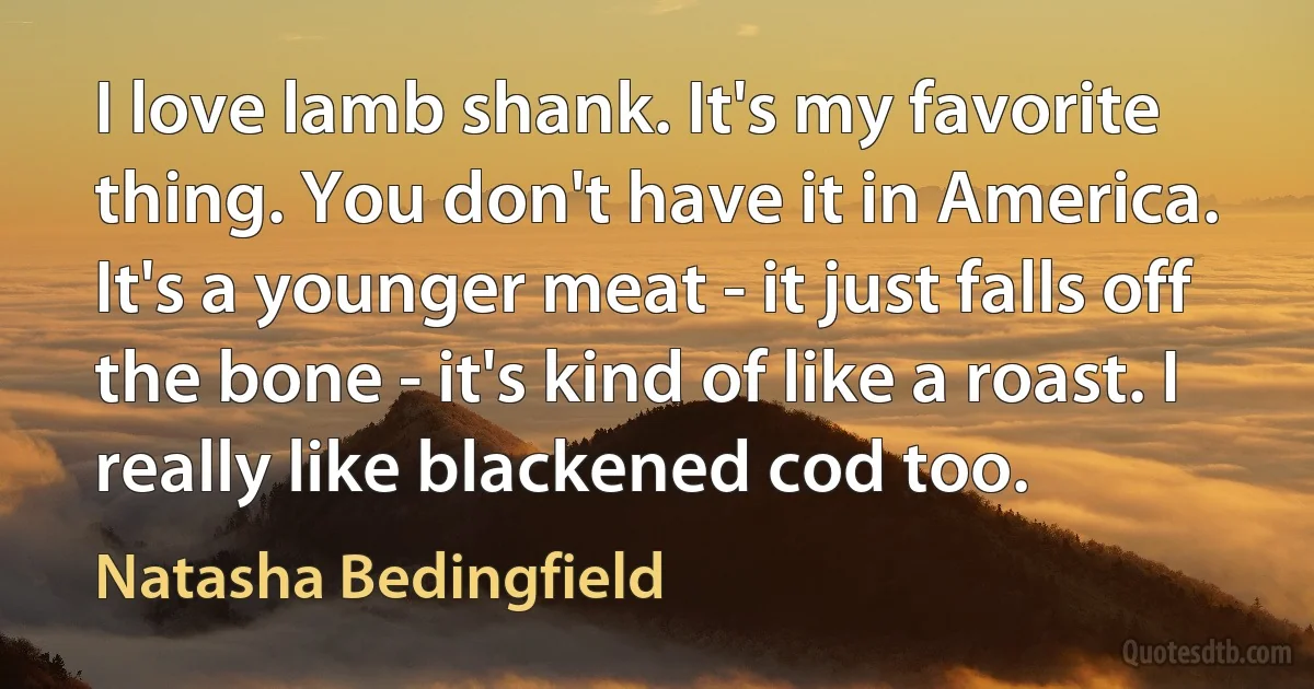 I love lamb shank. It's my favorite thing. You don't have it in America. It's a younger meat - it just falls off the bone - it's kind of like a roast. I really like blackened cod too. (Natasha Bedingfield)