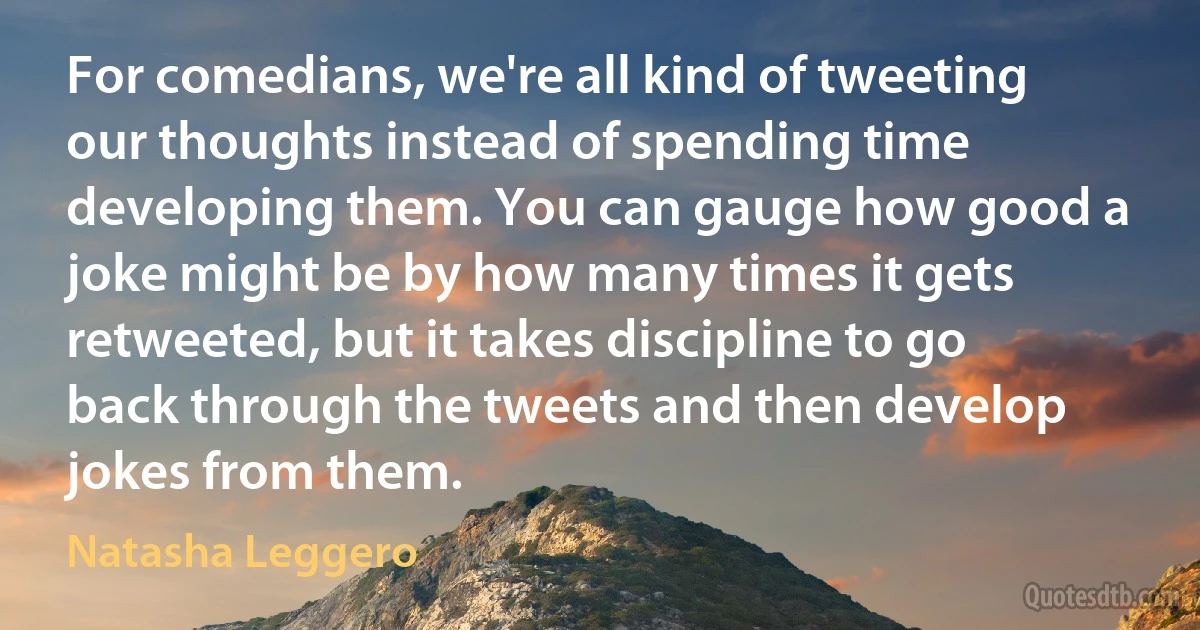 For comedians, we're all kind of tweeting our thoughts instead of spending time developing them. You can gauge how good a joke might be by how many times it gets retweeted, but it takes discipline to go back through the tweets and then develop jokes from them. (Natasha Leggero)