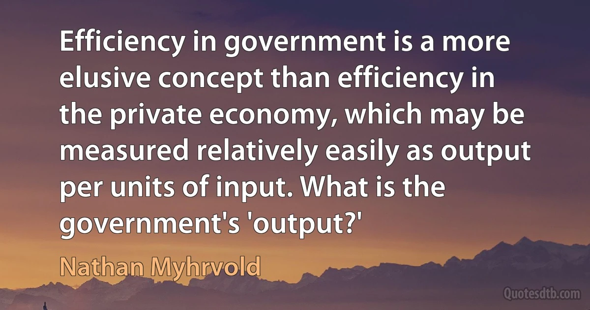 Efficiency in government is a more elusive concept than efficiency in the private economy, which may be measured relatively easily as output per units of input. What is the government's 'output?' (Nathan Myhrvold)