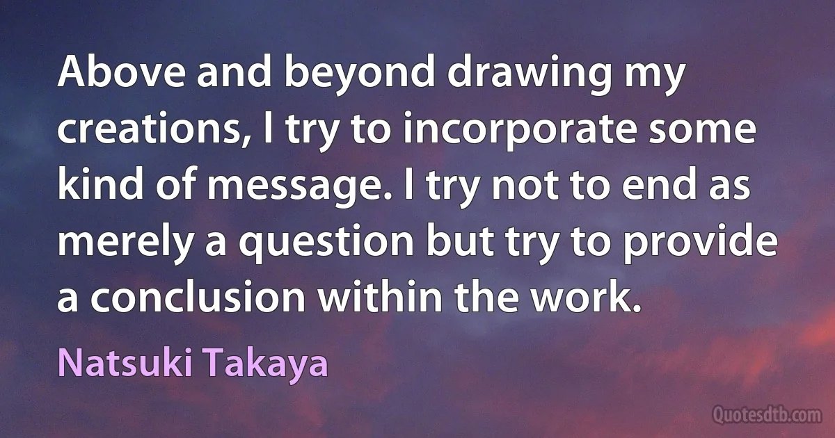 Above and beyond drawing my creations, I try to incorporate some kind of message. I try not to end as merely a question but try to provide a conclusion within the work. (Natsuki Takaya)