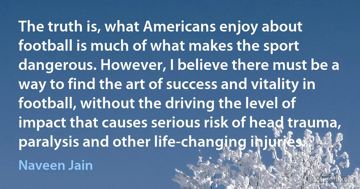 The truth is, what Americans enjoy about football is much of what makes the sport dangerous. However, I believe there must be a way to find the art of success and vitality in football, without the driving the level of impact that causes serious risk of head trauma, paralysis and other life-changing injuries. (Naveen Jain)