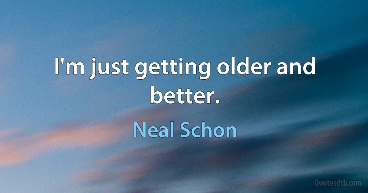 I'm just getting older and better. (Neal Schon)