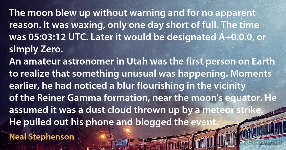 The moon blew up without warning and for no apparent reason. It was waxing, only one day short of full. The time was 05:03:12 UTC. Later it would be designated A+0.0.0, or simply Zero.
An amateur astronomer in Utah was the first person on Earth to realize that something unusual was happening. Moments earlier, he had noticed a blur flourishing in the vicinity of the Reiner Gamma formation, near the moon's equator. He assumed it was a dust cloud thrown up by a meteor strike. He pulled out his phone and blogged the event. (Neal Stephenson)